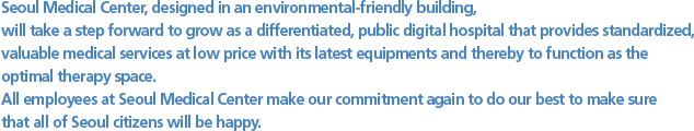 Seoul Medical Center, designed in an environmental-friendly building,  will take a step forward to grow as a differentiated, public digital hospital that provides standardized, valuable medical services at low price with its latest equipments and thereby to function as the optimal therapy space. All employees at Seoul Medical Center make our commitment again to do our best to make sure that all of Seoul citizens will be happy.