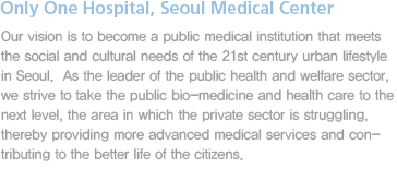 Our vision is to become a public medical institution that meets the social and cultural needs of the 21st century urban lifestyle in Seoul.  As the leader of the public health and welfare sector, we strive to take the public bio-medicine and health care to the next level, the area in which the private sector is struggling, thereby providing more advanced medical services and contributing to the better life of the citizens.